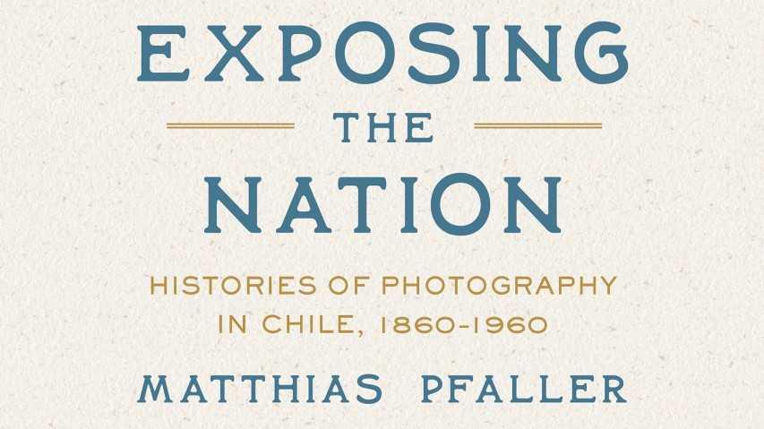 Publicado originalmente en inglés bajo el título Exposing the Nation: Histories of Photography in Chile, 1860–1960.